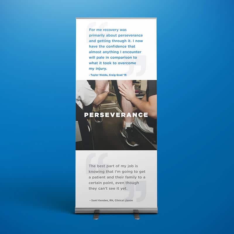 Mockup of Craig Hospital stand up banner ad. "For me recovery was primarily about perseverance and getting through it. I now have the confidence that almost anything I encounter will pale in comparison to what it took to overcome my injury." -Taylor Walda, Craig Grad '15. "The best part of my job is knowing that I'm going to get a patient and their family to a certain point, even though they can't see it yet." -Sami Kenden, RN, Clinical Liaison